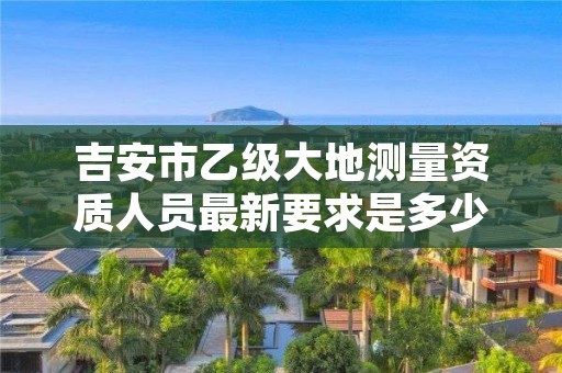 吉安市乙级大地测量资质人员最新要求是多少人个？