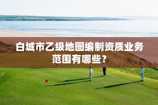 白城市乙级地图编制资质业务范围有哪些？