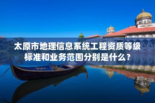 太原市地理信息系统工程资质等级标准和业务范围分别是什么?