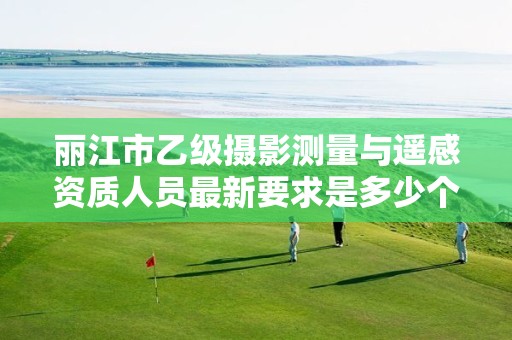 丽江市乙级摄影测量与遥感资质人员最新要求是多少个?