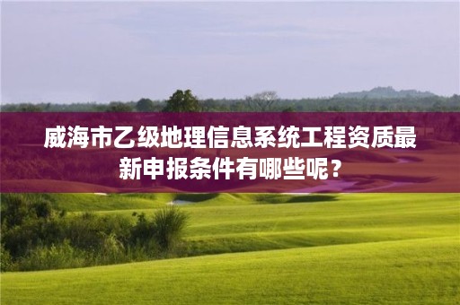 威海市乙级地理信息系统工程资质最新申报条件有哪些呢?