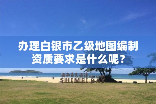 办理白银市乙级地图编制资质要求是什么呢?