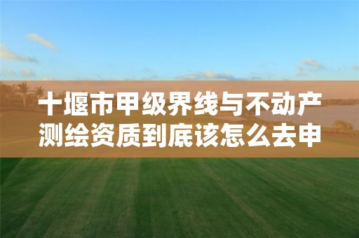 十堰市甲级界线与不动产测绘资质到底该怎么去申请？
