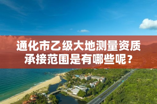 通化市乙级大地测量资质承接范围是有哪些呢？