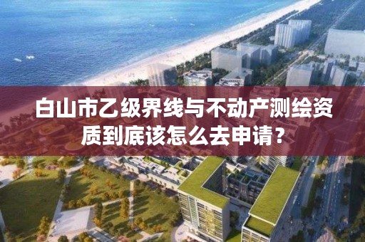 白山市乙级界线与不动产测绘资质到底该怎么去申请？