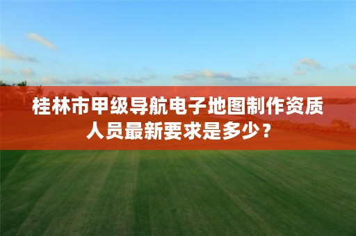 桂林市甲级导航电子地图制作资质人员最新要求是多少?