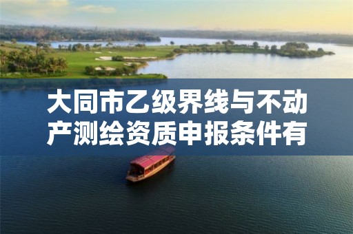 大同市乙级界线与不动产测绘资质申报条件有哪些?建议收藏!