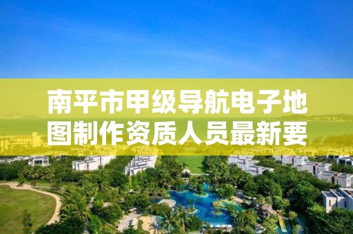 南平市甲级导航电子地图制作资质人员最新要求是多少?