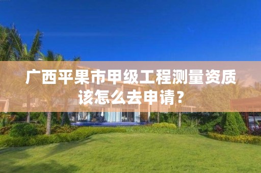 广西平果市甲级工程测量资质该怎么去申请？