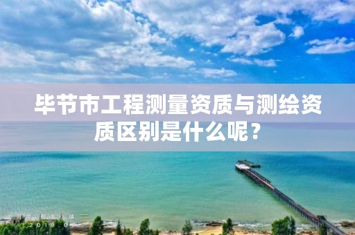 毕节市工程测量资质与测绘资质区别是什么呢？
