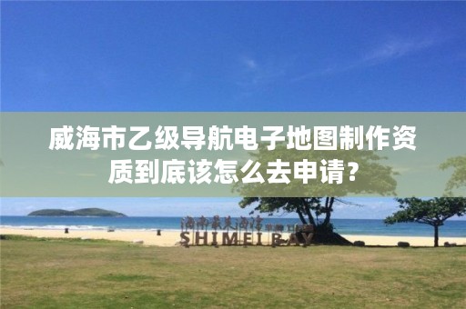 威海市乙级导航电子地图制作资质到底该怎么去申请?