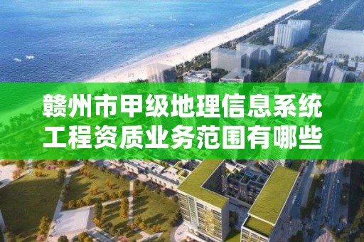 赣州市甲级地理信息系统工程资质业务范围有哪些？
