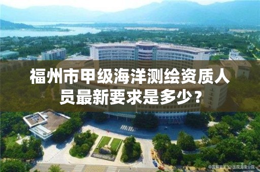 福州市甲级海洋测绘资质人员最新要求是多少?