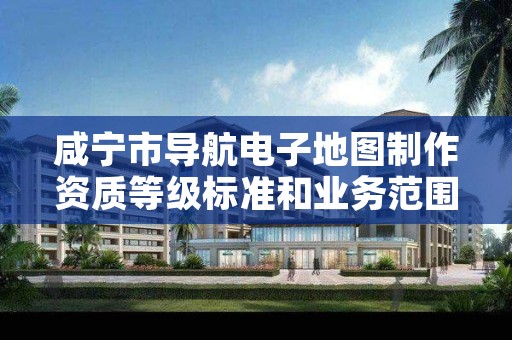 咸宁市导航电子地图制作资质等级标准和业务范围分别是什么?