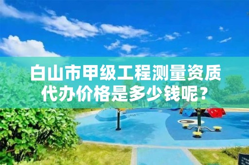 白山市甲级工程测量资质代办价格是多少钱呢？