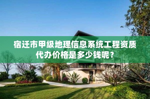 宿迁市甲级地理信息系统工程资质代办价格是多少钱呢?