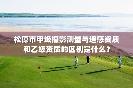 松原市甲级摄影测量与遥感资质和乙级资质的区别是什么？