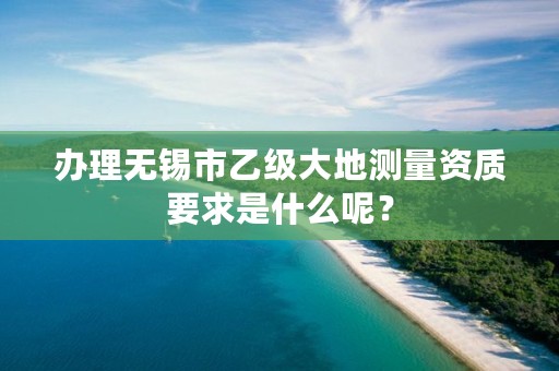 办理无锡市乙级大地测量资质要求是什么呢?