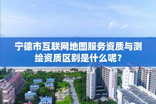 宁德市互联网地图服务资质与测绘资质区别是什么呢?