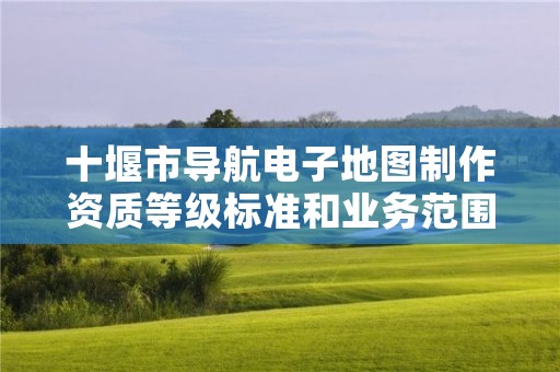 十堰市导航电子地图制作资质等级标准和业务范围分别是什么?