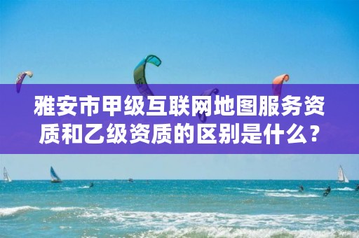 雅安市甲级互联网地图服务资质和乙级资质的区别是什么？