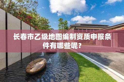 长春市乙级地图编制资质申报条件有哪些呢？