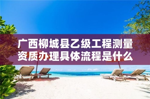 广西柳城县乙级工程测量资质办理具体流程是什么?