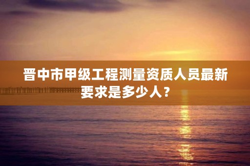晋中市甲级工程测量资质人员最新要求是多少人？