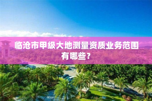 临沧市甲级大地测量资质业务范围有哪些？
