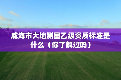 威海市大地测量乙级资质标准是什么(你了解过吗)