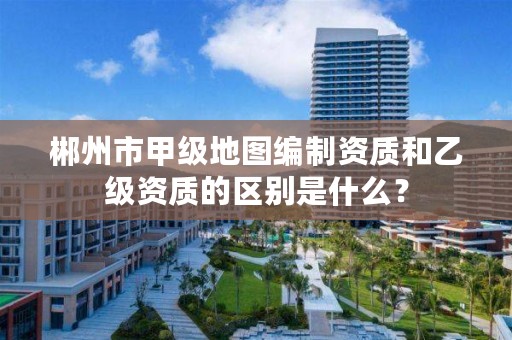 郴州市甲级地图编制资质和乙级资质的区别是什么?