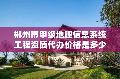 郴州市甲级地理信息系统工程资质代办价格是多少钱呢?