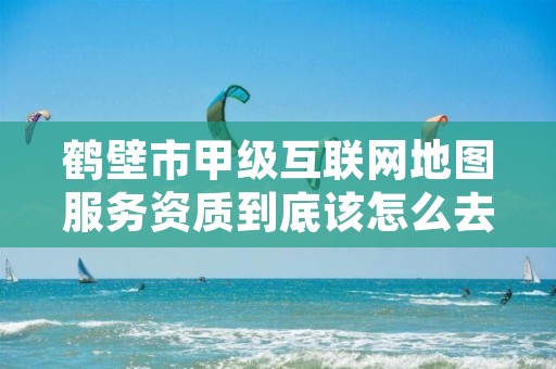 鹤壁市甲级互联网地图服务资质到底该怎么去申请？