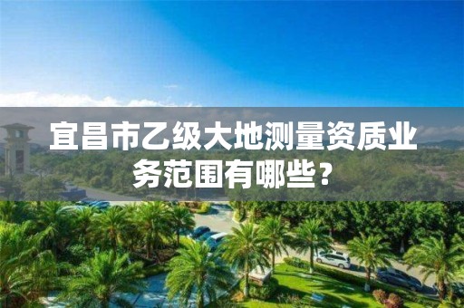 宜昌市乙级大地测量资质业务范围有哪些？