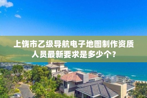 上饶市乙级导航电子地图制作资质人员最新要求是多少个?