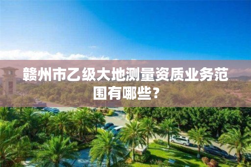 赣州市乙级大地测量资质业务范围有哪些?