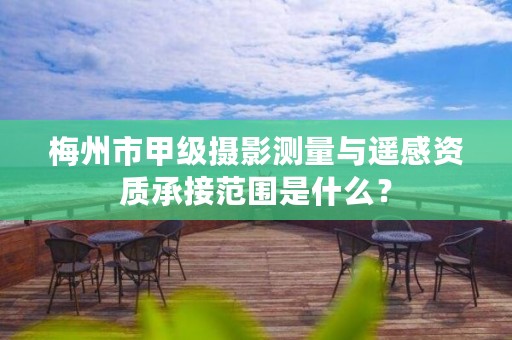 梅州市甲级摄影测量与遥感资质承接范围是什么?