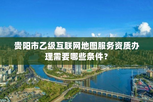 贵阳市乙级互联网地图服务资质办理需要哪些条件?