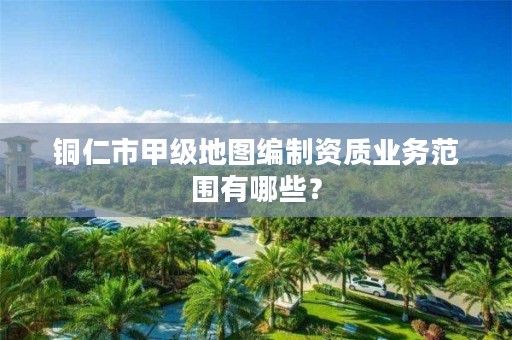 铜仁市甲级地图编制资质业务范围有哪些?