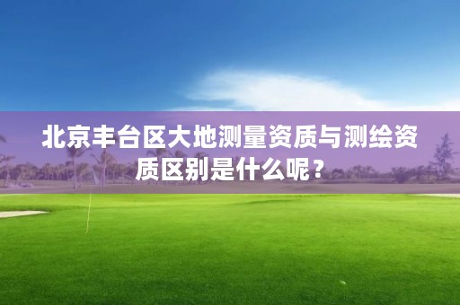 北京丰台区大地测量资质与测绘资质区别是什么呢?