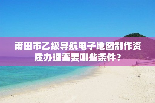 莆田市乙级导航电子地图制作资质办理需要哪些条件?