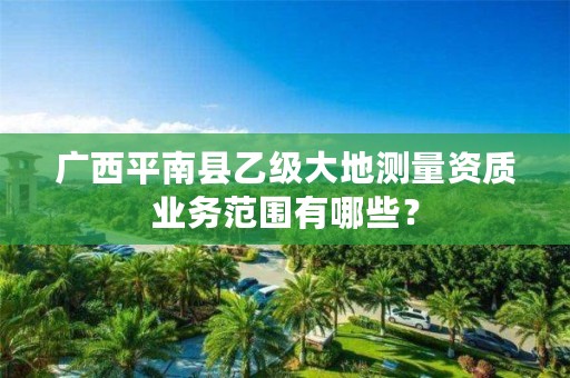广西平南县乙级大地测量资质业务范围有哪些?