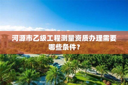 河源市乙级工程测量资质办理需要哪些条件?