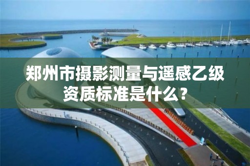 郑州市摄影测量与遥感乙级资质标准是什么?
