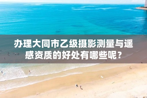 办理大同市乙级摄影测量与遥感资质的好处有哪些呢?