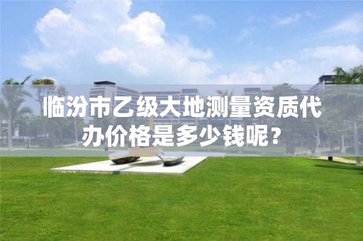 临汾市乙级大地测量资质代办价格是多少钱呢?