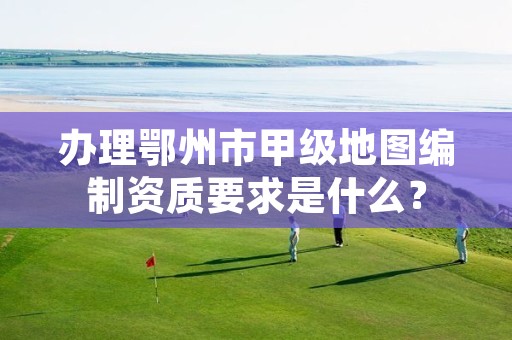 办理鄂州市甲级地图编制资质要求是什么?