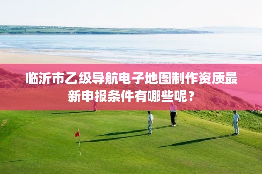 临沂市乙级导航电子地图制作资质最新申报条件有哪些呢?