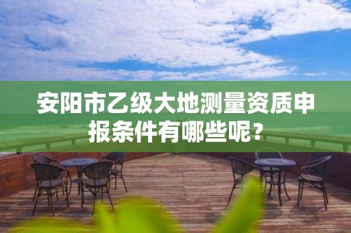 安阳市乙级大地测量资质申报条件有哪些呢?