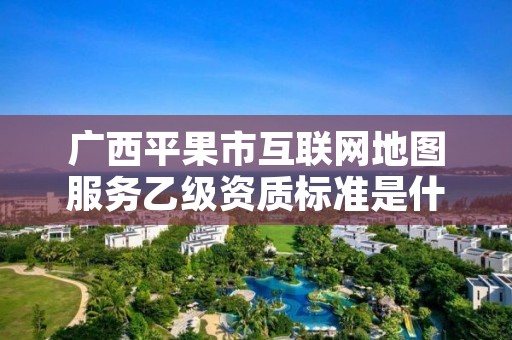 广西平果市互联网地图服务乙级资质标准是什么?